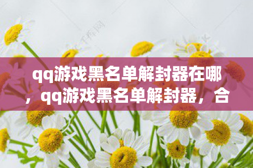 qq游戏黑名单解封器在哪,qq游戏黑名单解封器,合法合规的解封途径与注意事项 qq游戏黑名单解封器在哪,qq游戏黑名单解封器,合法合规的解封途径与注意事项