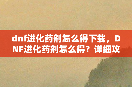 dnf进化药剂怎么得下载，DNF进化药剂怎么得？详细攻略助你轻松获取
