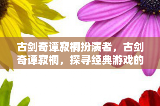 古剑奇谭寂桐扮演者,古剑奇谭寂桐,探寻经典游戏的魅力与传承 古剑奇谭寂桐扮演者,古剑奇谭寂桐,探寻经典游戏的魅力与传承