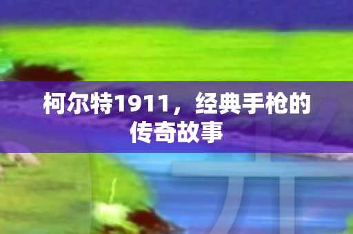 柯尔特1911,经典手枪的传奇故事 柯尔特1911,经典手枪的传奇故事