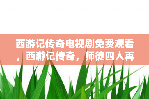 西游记传奇电视剧免费观看,西游记传奇,师徒四人再续经典,探寻奇幻世界的奥秘 西游记传奇电视剧免费观看,西游记传奇,师徒四人再续经典,探寻奇幻世界的奥秘