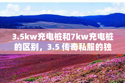 3.5kw充电桩和7kw充电桩的区别,3.5 传奇私服的独特魅力与玩家心声 3.5kw充电桩和7kw充电桩的区别,3.5 传奇私服的独特魅力与玩家心声