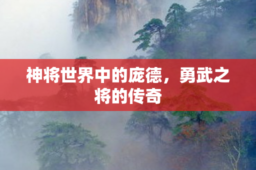 神将世界中的庞德,勇武之将的传奇 神将世界中的庞德,勇武之将的传奇