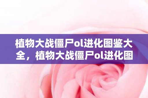 植物大战僵尸ol进化图鉴大全，植物大战僵尸ol进化图鉴，解锁你的植物战士进化之旅