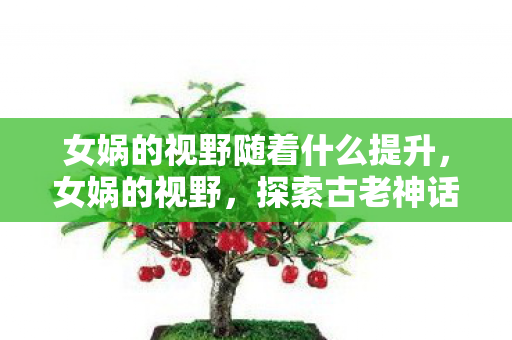女娲的视野随着什么提升,女娲的视野,探索古老神话与现代科技的奇妙交汇 女娲的视野随着什么提升,女娲的视野,探索古老神话与现代科技的奇妙交汇