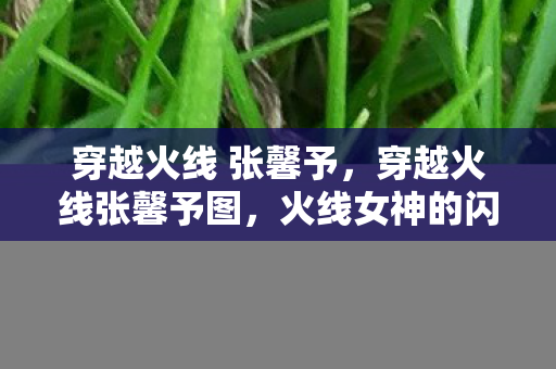 穿越火线 张馨予,穿越火线张馨予图,火线女神的闪耀瞬间 穿越火线 张馨予,穿越火线张馨予图,火线女神的闪耀瞬间