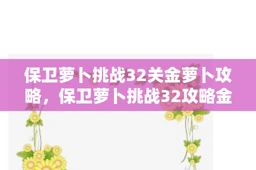 保卫萝卜挑战32关金萝卜攻略,保卫萝卜挑战32攻略金萝卜布阵图 保卫萝卜挑战32关金萝卜攻略,保卫萝卜挑战32攻略金萝卜布阵图