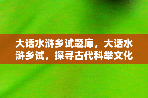 大话水浒乡试题库,大话水浒乡试,探寻古代科举文化的魅力 大话水浒乡试题库,大话水浒乡试,探寻古代科举文化的魅力
