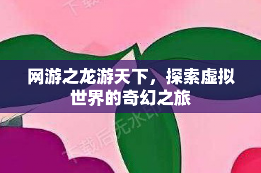 网游之龙游天下,探索虚拟世界的奇幻之旅 网游之龙游天下,探索虚拟世界的奇幻之旅