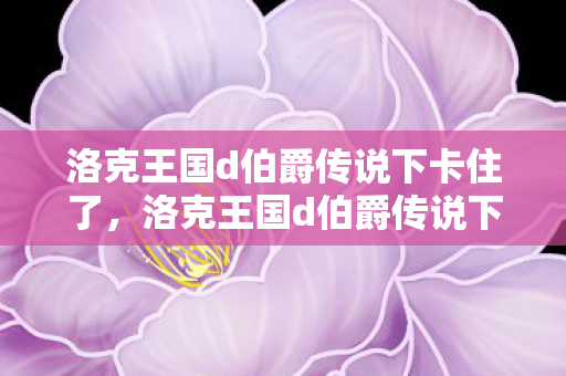 洛克王国d伯爵传说下卡住了,洛克王国d伯爵传说下,探索未知领域的奇幻冒险 洛克王国d伯爵传说下卡住了,洛克王国d伯爵传说下,探索未知领域的奇幻冒险