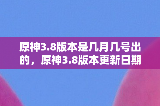 原神3.8版本是几月几号出的,原神3.8版本更新日期揭晓,探索新世界的奇妙之旅 原神3.8版本是几月几号出的,原神3.8版本更新日期揭晓,探索新世界的奇妙之旅