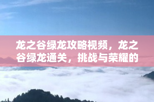 龙之谷绿龙攻略视频，龙之谷绿龙通关，挑战与荣耀的征程