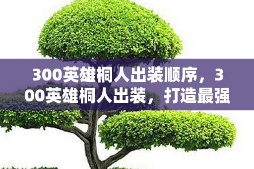 300英雄桐人出装顺序,300英雄桐人出装,打造最强近战刺客的装备指南 300英雄桐人出装顺序,300英雄桐人出装,打造最强近战刺客的装备指南