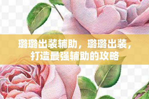 璐璐出装辅助,璐璐出装,打造最强辅助的攻略 璐璐出装辅助,璐璐出装,打造最强辅助的攻略
