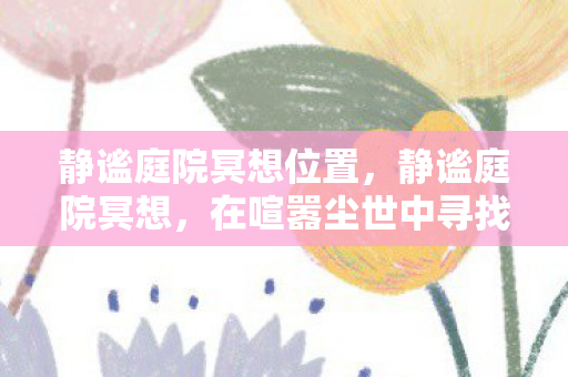 静谧庭院冥想位置,静谧庭院冥想,在喧嚣尘世中寻找内心的宁静 静谧庭院冥想位置,静谧庭院冥想,在喧嚣尘世中寻找内心的宁静