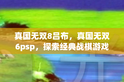 真国无双8吕布,真国无双6psp,探索经典战棋游戏的魅力 真国无双8吕布,真国无双6psp,探索经典战棋游戏的魅力