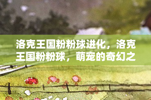 洛克王国粉粉球进化,洛克王国粉粉球,萌宠的奇幻之旅 洛克王国粉粉球进化,洛克王国粉粉球,萌宠的奇幻之旅