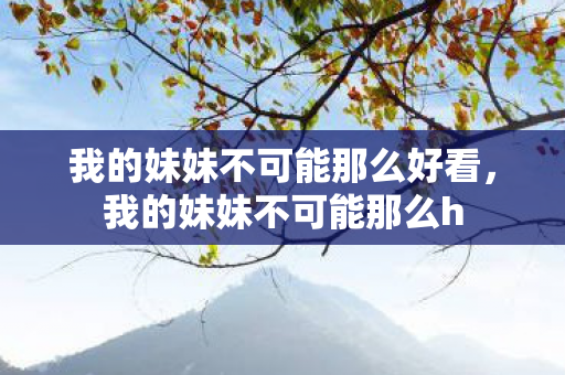 我的妹妹不可能那么好看,我的妹妹不可能那么h 我的妹妹不可能那么好看,我的妹妹不可能那么h