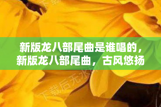 新版龙八部尾曲是谁唱的,新版龙八部尾曲,古风悠扬,再现江湖情 新版龙八部尾曲是谁唱的,新版龙八部尾曲,古风悠扬,再现江湖情