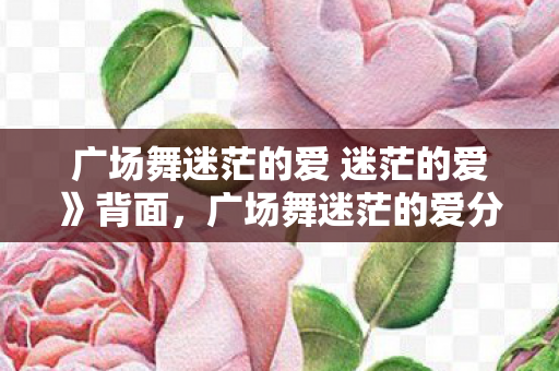 广场舞迷茫的爱 迷茫的爱》背面,广场舞迷茫的爱分解动作详解 广场舞迷茫的爱 迷茫的爱》背面,广场舞迷茫的爱分解动作详解