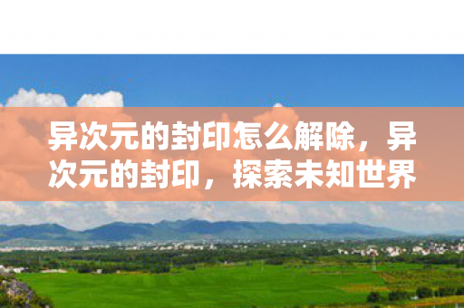 异次元的封印怎么解除，异次元的封印，探索未知世界的神秘之门
