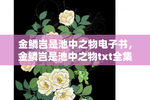金鳞岂是池中之物电子书,金鳞岂是池中之物txt全集下载,探索未知,挑战自我 金鳞岂是池中之物电子书,金鳞岂是池中之物txt全集下载,探索未知,挑战自我