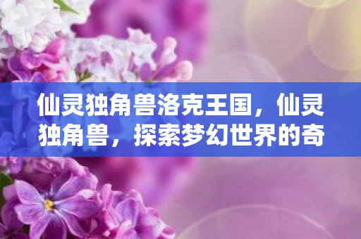 仙灵独角兽洛克王国,仙灵独角兽,探索梦幻世界的奇幻之旅 仙灵独角兽洛克王国,仙灵独角兽,探索梦幻世界的奇幻之旅