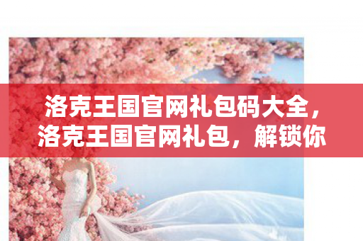 洛克王国官网礼包码大全，洛克王国官网礼包，解锁你的王国之旅