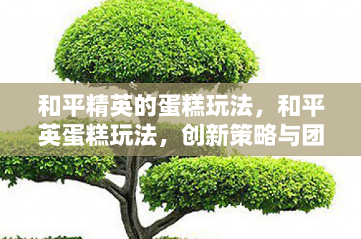 和平精英的蛋糕玩法,和平英蛋糕玩法,创新策略与团队协作的盛宴 和平精英的蛋糕玩法,和平英蛋糕玩法,创新策略与团队协作的盛宴