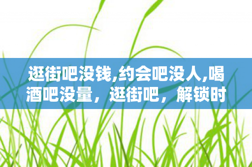 逛街吧没钱,约会吧没人,喝酒吧没量,逛街吧,解锁时尚新潮流,尽享购物乐趣 逛街吧没钱,约会吧没人,喝酒吧没量,逛街吧,解锁时尚新潮流,尽享购物乐趣