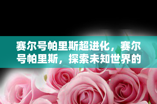 赛尔号帕里斯超进化，赛尔号帕里斯，探索未知世界的神秘之旅