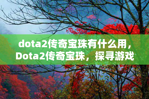 dota2传奇宝珠有什么用,Dota2传奇宝珠,探寻游戏内的神秘宝藏 dota2传奇宝珠有什么用,Dota2传奇宝珠,探寻游戏内的神秘宝藏