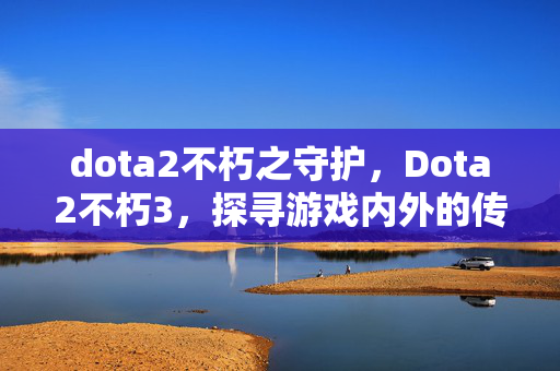 dota2不朽之守护,Dota2不朽3,探寻游戏内外的传奇故事 dota2不朽之守护,Dota2不朽3,探寻游戏内外的传奇故事