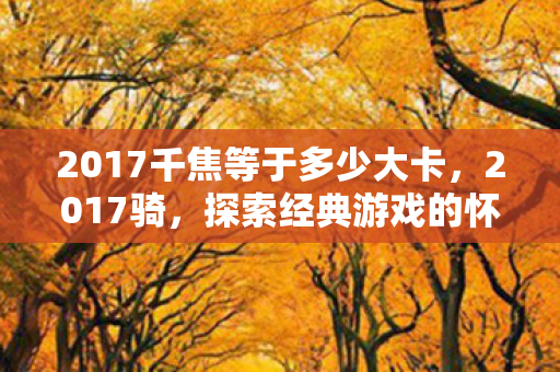 2017千焦等于多少大卡,2017骑,探索经典游戏的怀旧之旅 2017千焦等于多少大卡,2017骑,探索经典游戏的怀旧之旅