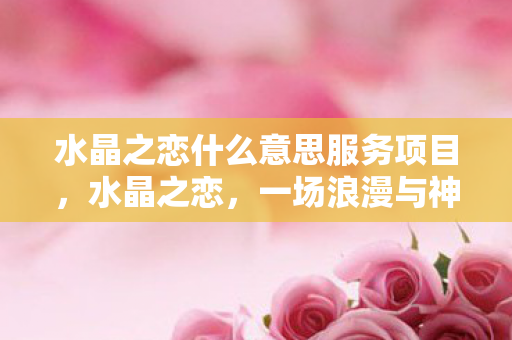 水晶之恋什么意思服务项目,水晶之恋,一场浪漫与神秘的约会 水晶之恋什么意思服务项目,水晶之恋,一场浪漫与神秘的约会