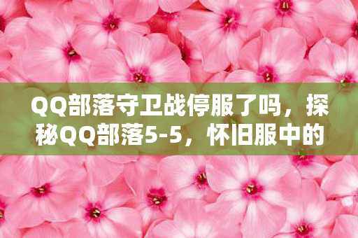 QQ部落守卫战停服了吗，探秘QQ部落5-5，怀旧服中的经典与传承