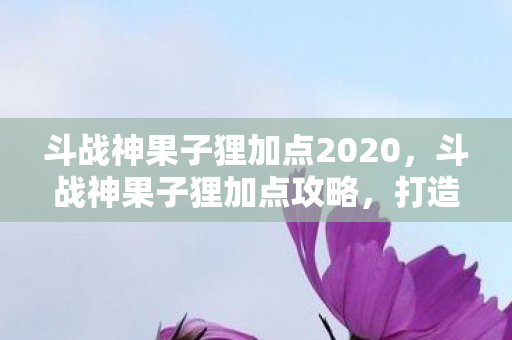 斗战神果子狸加点2020,斗战神果子狸加点攻略,打造高效战斗力的灵兽 斗战神果子狸加点2020,斗战神果子狸加点攻略,打造高效战斗力的灵兽