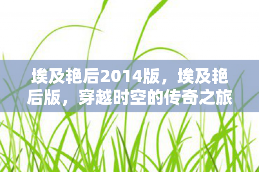 埃及艳后2014版,埃及艳后版,穿越时空的传奇之旅 埃及艳后2014版,埃及艳后版,穿越时空的传奇之旅