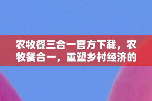 农牧餐三合一官方下载,农牧餐合一,重塑乡村经济的新模式 农牧餐三合一官方下载,农牧餐合一,重塑乡村经济的新模式