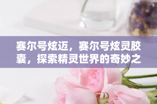 赛尔号炫迈,赛尔号炫灵胶囊,探索精灵世界的奇妙之旅 赛尔号炫迈,赛尔号炫灵胶囊,探索精灵世界的奇妙之旅