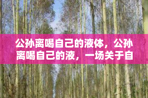 公孙离喝自己的液体，公孙离喝自己的液，一场关于自我探索与界限的奇幻之旅
