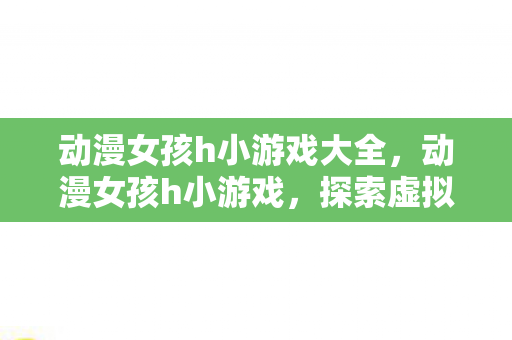 动漫女孩h小游戏大全,动漫女孩h小游戏,探索虚拟世界的浪漫冒险 动漫女孩h小游戏大全,动漫女孩h小游戏,探索虚拟世界的浪漫冒险