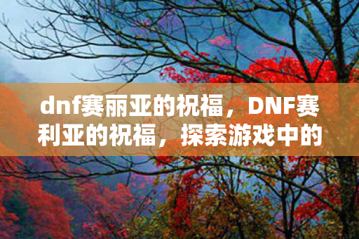 dnf赛丽亚的祝福,DNF赛利亚的祝福,探索游戏中的神秘宝藏 dnf赛丽亚的祝福,DNF赛利亚的祝福,探索游戏中的神秘宝藏