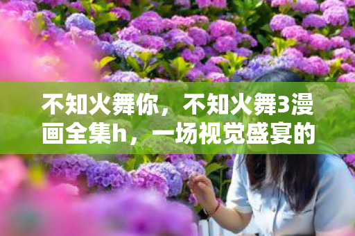 不知火舞你,不知火舞3漫画全集h,一场视觉盛宴的独家揭秘 不知火舞你,不知火舞3漫画全集h,一场视觉盛宴的独家揭秘