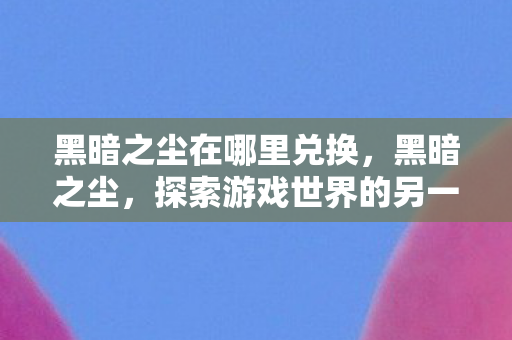 黑暗之尘在哪里兑换,黑暗之尘,探索游戏世界的另一面 黑暗之尘在哪里兑换,黑暗之尘,探索游戏世界的另一面