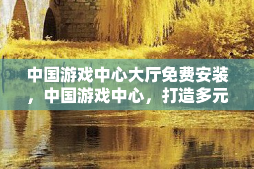 中国游戏中心大厅免费安装,中国游戏中心,打造多元化游戏生态,引领数字娱乐新风尚 中国游戏中心大厅免费安装,中国游戏中心,打造多元化游戏生态,引领数字娱乐新风尚