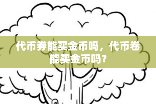 代币券能买金币吗,代币卷能买金币吗? 代币券能买金币吗,代币卷能买金币吗?