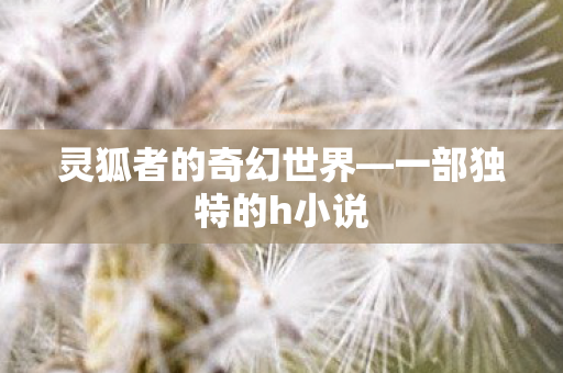 灵狐者的奇幻世界—一部独特的h小说 灵狐者的奇幻世界—一部独特的h小说