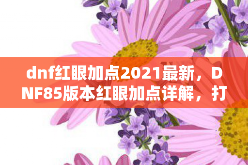 dnf红眼加点2021最新,DNF85版本红眼加点详解,打造最强战斗力的关键 dnf红眼加点2021最新,DNF85版本红眼加点详解,打造最强战斗力的关键