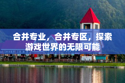 合并专业,合并专区,探索游戏世界的无限可能 合并专业,合并专区,探索游戏世界的无限可能